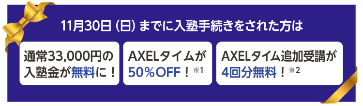 11月30日（日）までに入塾手続きをされた方は 通常33,000円の入塾金が無料に！ AXELタイムが50％OFF！※1 AXELタイム追加受講が4回分無料！※2