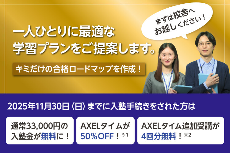 一人ひとりに最適な学習プランをご提案します。キミだけの合格ロードマップを作成！まずは校舎へお越しください！　2025年11月30日（日）までに入塾手続きをされた方は 通常33,000円の入塾金が無料に！ AXELタイムが50％OFF！※1 AXELタイム追加受講が4回分無料！※2