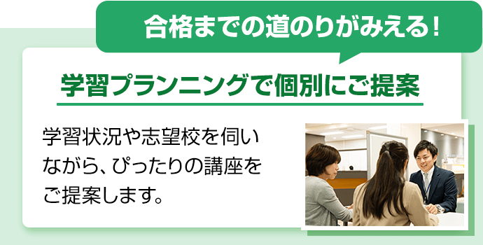 合格までの道のりがみえる！学習プランニングで個別にご提案。学習状況や志望校を伺いながら、ぴったりの講座をご提案します。