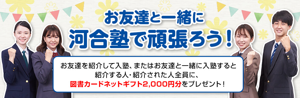 お友達と一緒に河合塾で頑張ろう！お友達を紹介して入塾、またはお友達と一緒に入塾すると紹介する人・紹介された人全員に、図書カードネットギフト2,000円分をプレゼント！