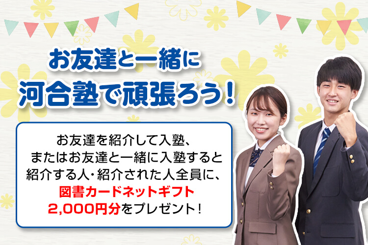 お友達と一緒に河合塾で頑張ろう！お友達を紹介して入塾、またはお友達と一緒に入塾すると紹介する人・紹介された人全員に、図書カードネットギフト2,000円分をプレゼント！