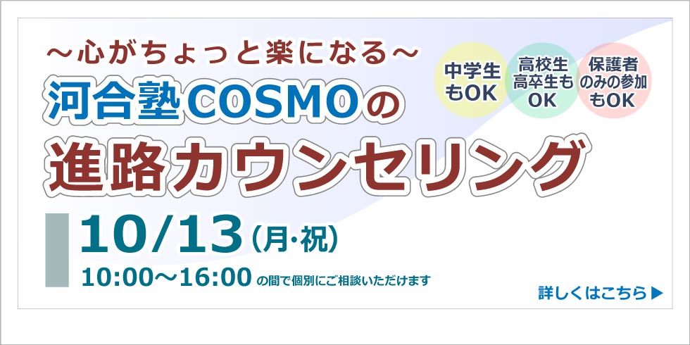 心がとょっと楽になる　河合塾コスモの 進路カウンセリング　 10月13日(月・祝)  10:00～16:00の間で個別にご相談いただけます  詳しくはこちらから