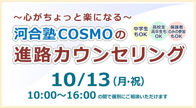 ～心がちょっと楽になる～ 河合塾COSMOの進路カウンセリング 10月13日（月・祝）10:00~16:00の間で個別にご相談いただけます 詳しくはこちら
