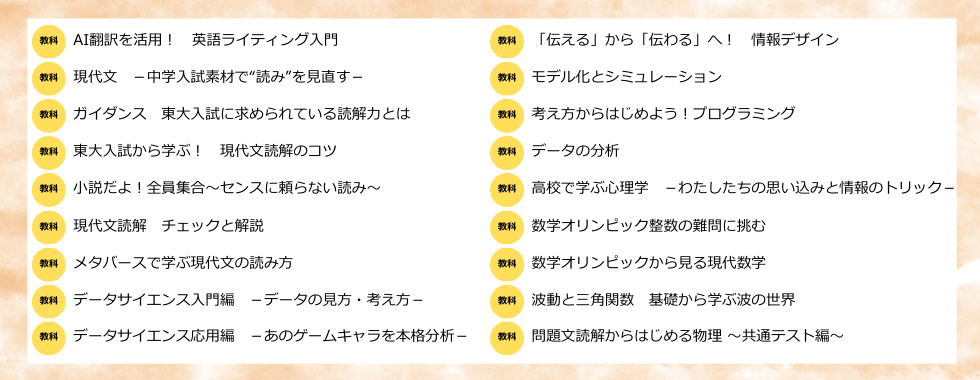 AI翻訳を活用！　英語ライティング入門／現代文　－中学入試素材で“読み”を見直す－／ガイダンス　東大入試に求められている読解力とは／東大入試から学ぶ！　現代文読解のコツ／小説だよ！全員集合〜センスに頼らない読み〜／現代文読解　チェックと解説／メタバースで学ぶ現代文の読み方／データサイエンス入門編　－データの見方・考え方－／データサイエンス応用編　－あのゲームキャラを本格分析！－／「伝える」から「伝わる」へ！　情報デザイン／モデル化とシミュレーション／考え方からはじめよう！プログラミング／データの分析／高校で学ぶ心理学　－わたしたちの思い込みと情報のトリック－／数学オリンピック整数の難問に挑む／数学オリンピックから見る現代数学／波動と三角関数　基礎から学ぶ波の世界／問題文読解からはじめる物理〜共通テスト編〜