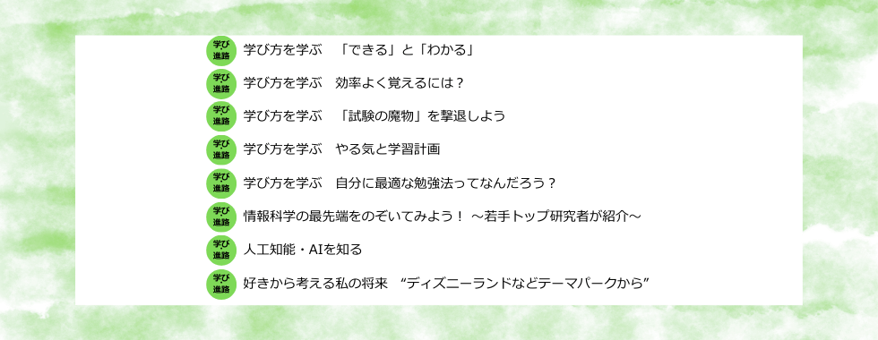 学び方を学ぶ　「できる」と「わかる」／学び方を学ぶ　効率よく覚えるには？／学び方を学ぶ　「試験の魔物」を撃退しよう／学び方を学ぶ　やる気と学習計画／学び方を学ぶ　自分に最適な勉強法ってなんだろう？／情報科学の最先端をのぞいてみよう！ 〜若手トップ研究者が紹介〜／人工知能・AIを知る／好きから考える私の将来 “ディズニーランドなどテーマパークから”