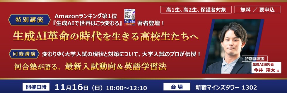 高1生、高2生、保護者対象　無料／要申込　特別講演｜Amazonランキング第1位「生成AIで世界はこう変わる」著者登壇！　生成AI革命の時代を生きる高校生たちへ 特別講演者　生成AI研究者 今井 翔太氏　同時講演｜変わりゆく大学入試の現状と対策について、大学入試のプロが伝授！河合塾が語る、最新入試動向＆英語学習法　開催日時 11月16日（日）10：00～12：10　会場 新宿マインズタワー1302 JR新宿駅南口から徒歩5分