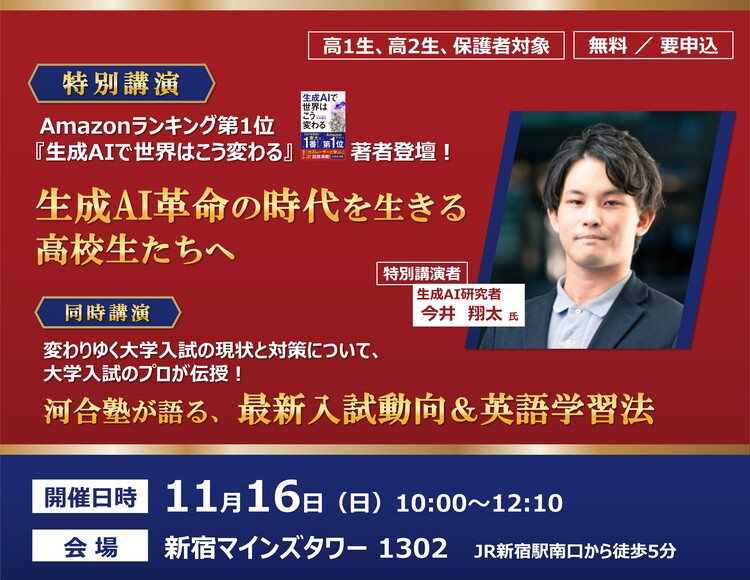 高1生、高2生、保護者対象　無料／要申込　特別講演｜Amazonランキング第1位「生成AIで世界はこう変わる」著者登壇！　生成AI革命の時代を生きる高校生たちへ 特別講演者　生成AI研究者 今井 翔太氏　同時講演｜変わりゆく大学入試の現状と対策について、大学入試のプロが伝授！河合塾が語る、最新入試動向＆英語学習法　開催日時 11月16日（日）10：00～12：10　会場 新宿マインズタワー1302 JR新宿駅南口から徒歩5分