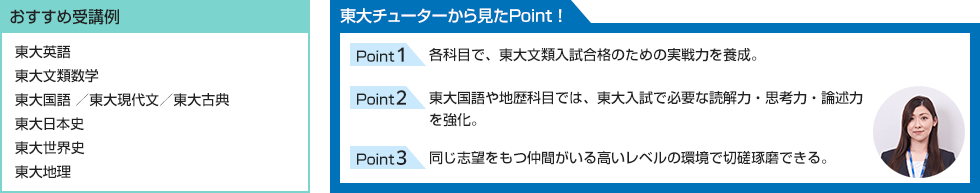 おすすめ受講例 東大英語 東大文類数学 東大国語 ／東大現代文／東大古典 東大日本史 東大世界史 東大地理 東大チューターから見たPoint！ Point1 各科目で、東大文類入試合格のための実戦力を養成。 Point2 東大国語や地歴科目では、東大入試で必要な読解力・思考力・論述力を強化。 Point3 同じ志望をもつ仲間がいる高いレベルの環境で切磋琢磨できる。