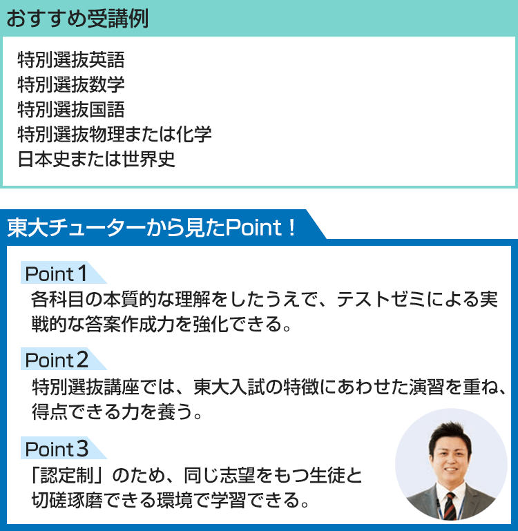 おすすめ受講例 特別選抜英語 特別選抜数学 特別選抜国語 特別選抜物理または化学 日本史または世界史 東大チューターから見たPoint！ Point1 各科目の本質的な理解をしたうえで、テストゼミによる実戦的な答案作成力を強化できる。 Point2 特別選抜講座では、東大入試の特徴にあわせた演習を重ね、得点できる力を養う。 Point3 「認定制」のため、同じ志望をもつ生徒と切磋琢磨できる環境で学習できる。