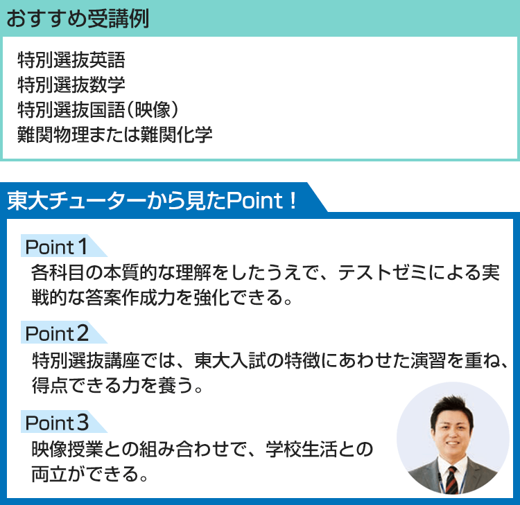 おすすめ受講例 特別選抜英語 特別選抜数学 特別選抜国語（映像） 難関物理または難関化学 東大チューターから見たPoint！ Point1 各科目の本質的な理解をしたうえで、テストゼミによる実戦的な答案作成力を強化できる。 Point2 特別選抜講座では、東大入試の特徴にあわせた演習を重ね、得点できる力を養う。 Point3 映像授業との組み合わせで、学校生活との両立ができる。