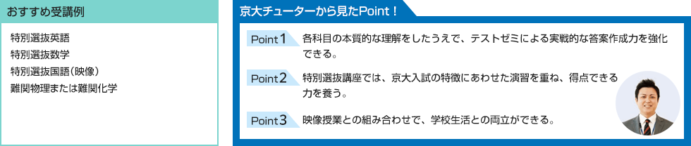 おすすめ受講例 特別選抜英語 特別選抜数学 特別選抜国語（映像） 難関物理または難関化学 京大チューターから見たPoint！ Point1 各科目の本質的な理解をしたうえで、テストゼミによる実戦的な答案作成力を強化できる。 Point2 特別選抜講座では、京大入試の特徴にあわせた演習を重ね、得点できる力を養う。 Point3 映像授業との組み合わせで、学校生活との両立ができる。