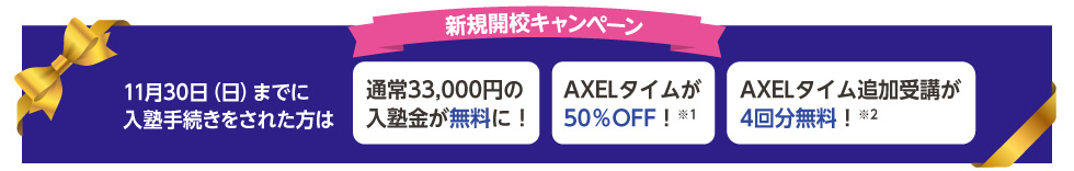 新規開校キャンペーン 11月30日（日）までに入塾手続きをされた方は 通常33,000円の入塾金が無料に！ AXELタイムが50％OFF！※1 AXELタイム追加受講が4回分無料！※2