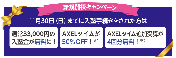 新規開校キャンペーン 11月30日（日）までに入塾手続きをされた方は 通常33,000円の入塾金が無料に！ AXELタイムが50％OFF！※1 AXELタイム追加受講が4回分無料！※2