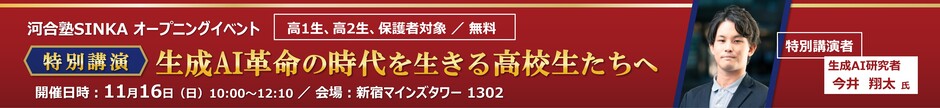 河合塾SINKA オープニングイベント　特別講演 生成AI革命の時代を生きる高校生たちへ　特別講演者 生成AI研究者 今井翔太氏　高1生、高2生、保護者対象／無料　開催日時：11月16日（日）10：00～12：10／会場：新宿マインズタワー1302