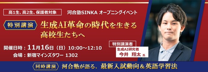 河合塾SINKA オープニングイベント　特別講演 生成AI革命の時代を生きる高校生たちへ　特別講演者 生成AI研究者 今井翔太氏　高1生、高2生、保護者対象／無料　開催日時：11月16日（日）10：00～12：10／会場：新宿マインズタワー1302