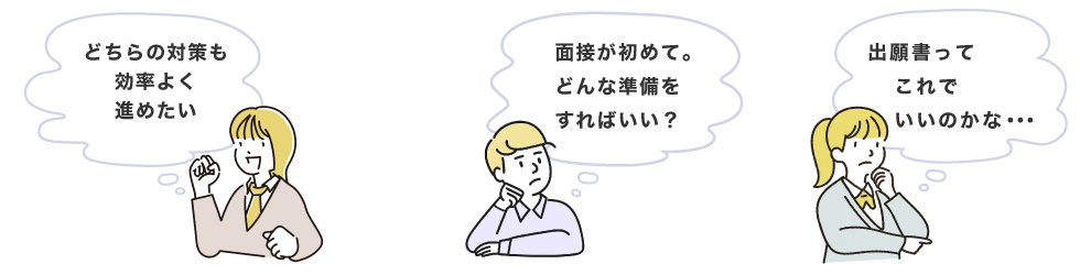 「どちらの対策も効率よく進めたい」「面接が初めて。どんな準備をすればいい？」「出願書ってこれでいいのかな・・・」