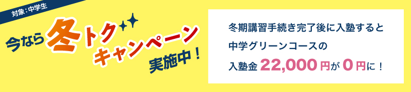 今なら冬トクキャンペーン実施中！　対象：中学生　冬期講習手続き完了後に入塾すると中学グリーンコースの入塾金22,000円が0円に！
