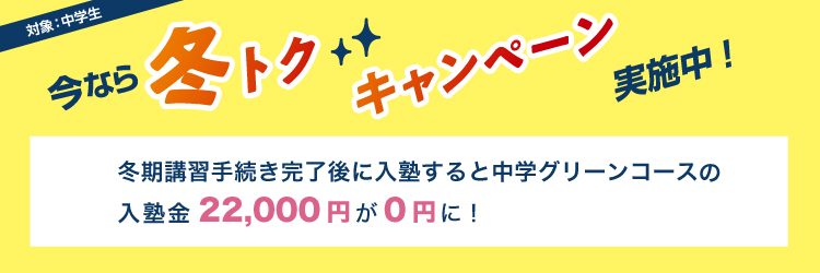 今なら冬トクキャンペーン実施中！　対象：中学生　冬期講習手続き完了後に入塾すると中学グリーンコースの入塾金22,000円が0円に！