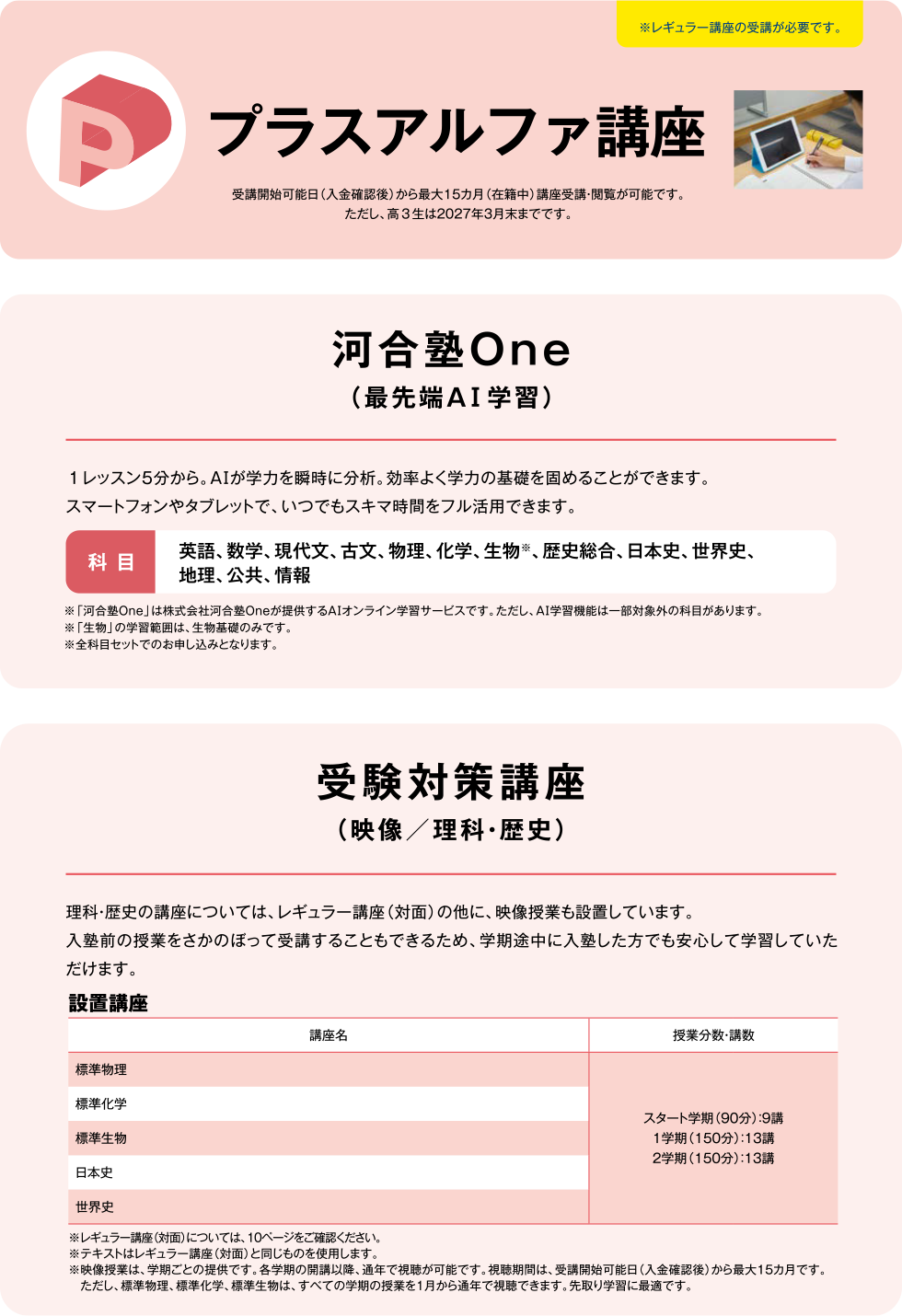 プラスアルファ講座 受講開始可能日（入金確認後）から最大15カ月（在籍中）講座受講・閲覧が可能です。ただし、高3生は2027年3月末までです。 河合塾One（最先端AI学習） 1レッスン5分から。AIが学力を瞬時に分析。効率よく学力の基礎を固めることができます。スマートフォンやタブレットで、いつでもスキマ時間をフル活用できます。 科目 英語、数学、現代文、古文、物理、化学、生物※、歴史総合、日本史、世界史、地理、公共、情報 ※「河合塾One」は株式会社河合塾Oneが提供するAIオンライン学習サービスです。ただし、AI学習機能は一部対象外の科目があります。※「生物」の学習範囲は、生物基礎までです。 ※全科目セットでのお申し込みとなります。 受験対策講座（映像／理科・歴史） 理科・歴史の講座については、レギュラー講座（対面）の他に、映像授業も設置しています。入塾前の授業をさかのぼって受講することもできるため、学期途中に入塾した方でも安心して学習していただけます。　設置講座 標準物理 標準科学 標準生物 日本史 世界史 スタート学期（90分）：9講 1学期（150分）：13講 2学期（150分）：13講 ※レギュラー講座（対面）については、10ページをご確認ください。 ※テキストはレギュラー講座（対面）と同じものを使用します。 ※映像授業は、学期ごとの提供です。各楽器の開講以降、通年で視聴が可能です。視聴期間は受講開始可能日（入金確認後）から最大15カ月です。ただし、標準物理、標準科学、標準生物は、すべての学期の授業を1月から通年で視聴できます。先取り学習に最適です。