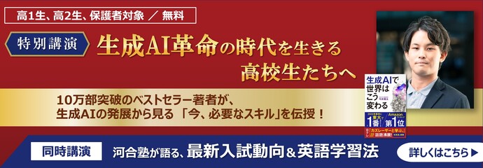 10万部突破のベストセラー著者が、生成AIの発展から見る「今、必要なスキル」を伝授！ 高1生・高2生、保護者対象 ／ 無料 特別講演者 特別講演 生成AI革命の時代を生きる高校生たちへ 「生成AI革命の時代を生きる高校生たちへ」 同時講演「河合塾が語る、最新入試動向＆英語学習法」 詳しくはこちら