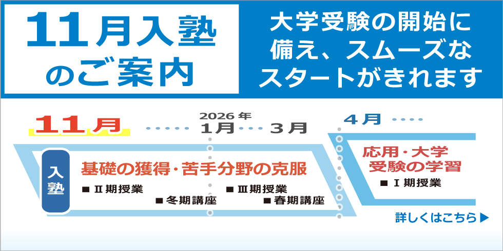 １１月入塾のご案内　大学受験の開始に備え、スムーズなスタートがきれます。2026年3月までの間に、基礎の獲得・苦手分野の克服をし、2026年4月からの応用・大学受験の学習に備える事ができます。　詳しくはこちら