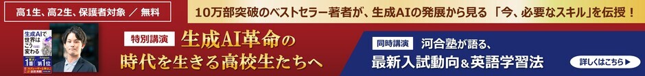 高1生・高2生、保護者対象 無料 特別講演 「生成AI革命の時代を生きる高校生たちへ」 10万部突破のベストセラー著者が、生成AIの発展から見る「今、必要なスキル」を伝授！ 同時講演「河合塾が語る、最新入試動向＆英語学習法」 詳しくはこちら