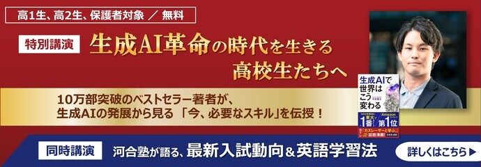 高1生・高2生、保護者対象 無料 特別講演 「生成AI革命の時代を生きる高校生たちへ」 10万部突破のベストセラー著者が、生成AIの発展から見る「今、必要なスキル」を伝授！ 同時講演「河合塾が語る、最新入試動向＆英語学習法」 詳しくはこちら