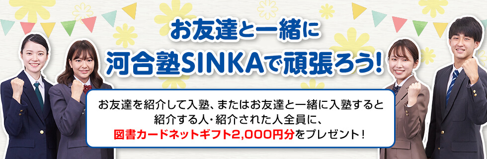 お友達と一緒に河合塾SINKAで頑張ろう！お友達を紹介して入塾、またはお友達と一緒に入塾すると紹介する人・紹介された人全員に、図書カードネットギフト2,000円分をプレゼント！