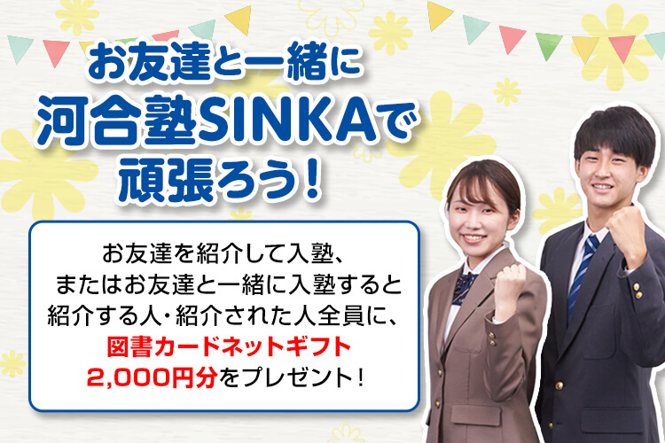 お友達と一緒に河合塾SINKAで頑張ろう！お友達を紹介して入塾、またはお友達と一緒に入塾すると紹介する人・紹介された人全員に、図書カードネットギフト2,000円分をプレゼント！