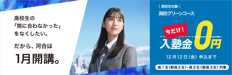 高校生対象 高校グリーンコース　高校生の「間に合わなかった」をなくしたい。だから、河合は1月開講。　今だけ！入塾金0円 12月12日（金）申込まで 高1生（新高2生）・高2生（新高3生）対象