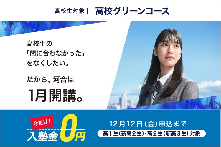 高校生対象 高校グリーンコース　高校生の「間に合わなかった」をなくしたい。だから、河合は1月開講。　今だけ！入塾金0円 12月12日（金）申込まで 高1生（新高2生）・高2生（新高3生）対象