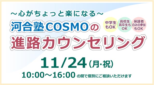 ～心がちょっと楽になる～ 河合塾COSMOの進路カウンセリング 10月24日（月・祝）10:00~16:00の間で個別にご相談いただけます 詳しくはこちら