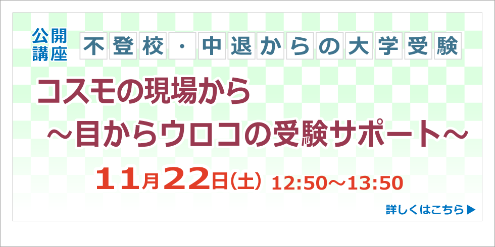 公開講座 不登校・中退からの大学受験 コスモの現場から ～目からウロコの受験サポート～ 11月22日(土) 12:50～13:50 詳しくはこちら