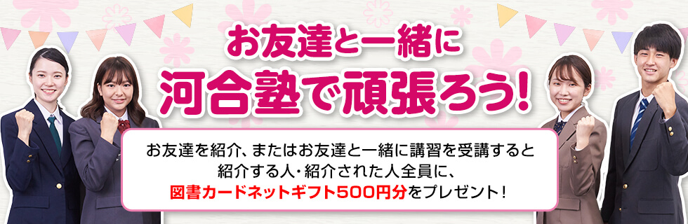 お友達と一緒に河合塾で頑張ろう！お友達を紹介、またはお友達と一緒に講習を受講すると紹介する人・紹介された人全員に、図書カードネットギフト500円分をプレゼント！