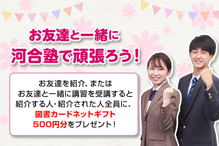 お友達と一緒に河合塾で頑張ろう！お友達を紹介、またはお友達と一緒に講習を受講すると紹介する人・紹介された人全員に、図書カードネットギフト500円分をプレゼント！
