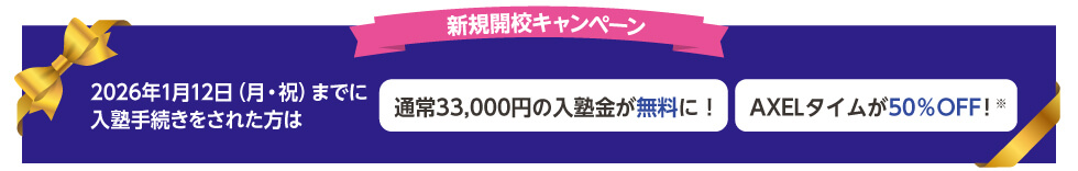 新規開校キャンペーン 2026年1月12日（月・祝）までに入塾手続きをされた方は 通常33,000円の入塾金が無料に！ AXELタイムが50％OFF！※