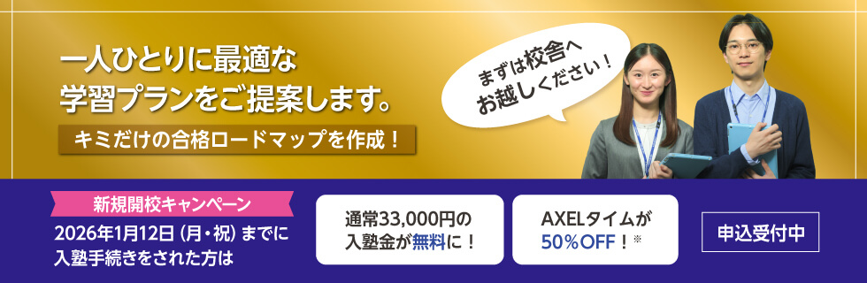 一人ひとりに最適な学習プランをご提案します。キミだけの合格ロードマップを作成！まずは校舎へお越しください！　新規開校キャンペーン 2026年1月12日（月・祝）までに入塾手続きをされた方は 通常33,000円の入塾金が無料に！ AXELタイムが50％OFF！※ 申込受付中