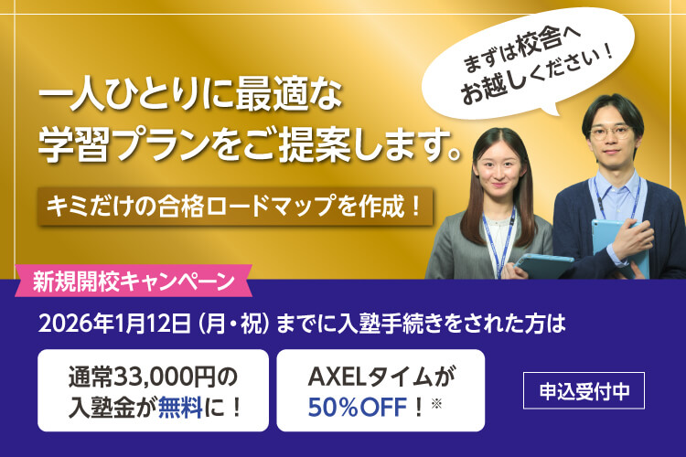 一人ひとりに最適な学習プランをご提案します。キミだけの合格ロードマップを作成！まずは校舎へお越しください！　新規開校キャンペーン 2026年1月12日（月・祝）までに入塾手続きをされた方は 通常33,000円の入塾金が無料に！ AXELタイムが50％OFF！※ 申込受付中