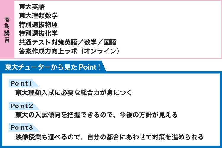【春期講習】 東大英語 東大理類数学 特別選抜物理 特別選抜化学 共通テスト対策英語／数学／国語 答案作成力向上ラボ（オンライン） 【東大チューターから見たPoint！】 Point1 東大理類入試に必要な総合力が身につく Point2 東大の入試傾向を把握できるので、今後の方針が見える Point3 映像授業も選べるので、自分の都合にあわせて対策を進められる