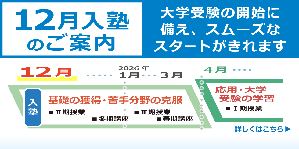 １２月入塾のご案内　大学受験の開始に備え、スムーズなスタートがきれます。2026年3月までの間に、基礎の獲得・苦手分野の克服をし、2026年4月からの応用・大学受験の学習に備える事ができます。　詳しくはこちら