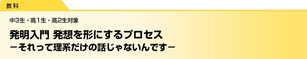 発明入門 発想を形にするプロセス　－それって理系だけの話じゃないんです－　中3生・高1生・高2生対象