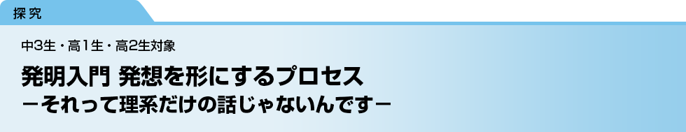 発明入門 発想を形にするプロセス　－それって理系だけの話じゃないんです－　中3生・高1生・高2生対象