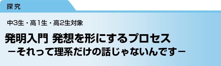 発明入門 発想を形にするプロセス　－それって理系だけの話じゃないんです－　中3生・高1生・高2生対象
