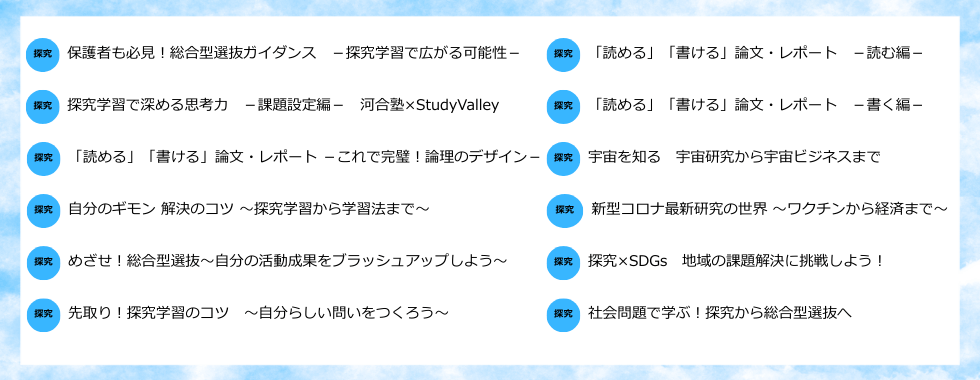 保護者も必見！総合型選抜ガイダンス　－探究学習で広がる可能性－／探究学習で深める思考力　－課題設定編－　河合塾×StudyValley／「読める」「書ける」論文・レポート　－これで完璧！論理のデザイン－／自分のギモン解決のコツ ～探究学習から学習法まで～／めざせ！総合型選抜～自分の活動成果をブラッシュアップしよう～／先取り！探究学習のコツ ～自分らしい問いをつくろう～／「読める」「書ける」論文・レポート　－読む編－／「読める」「書ける」論文・レポート　－書く編－／宇宙を知る　宇宙研究から宇宙ビジネスまで／新型コロナ最新研究の世界～ワクチンから経済まで～／探究×SDGs　地域の課題解決に挑戦しよう！／社会問題で学ぶ！探究から総合型選抜へ