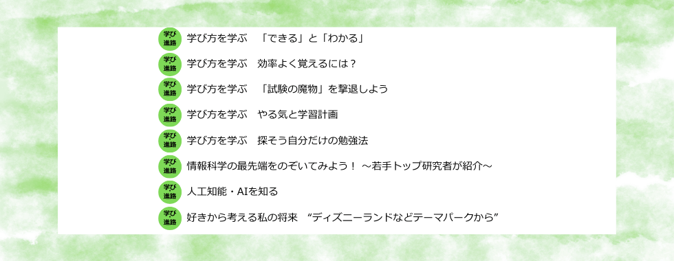 学び方を学ぶ　「できる」と「わかる」／学び方を学ぶ　効率よく覚えるには？／学び方を学ぶ　「試験の魔物」を撃退しよう／学び方を学ぶ　やる気と学習計画／学び方を学ぶ　探そう自分だけの勉強法／情報科学の最先端をのぞいてみよう！ 〜若手トップ研究者が紹介〜／人工知能・AIを知る／好きから考える私の将来 “ディズニーランドなどテーマパークから”