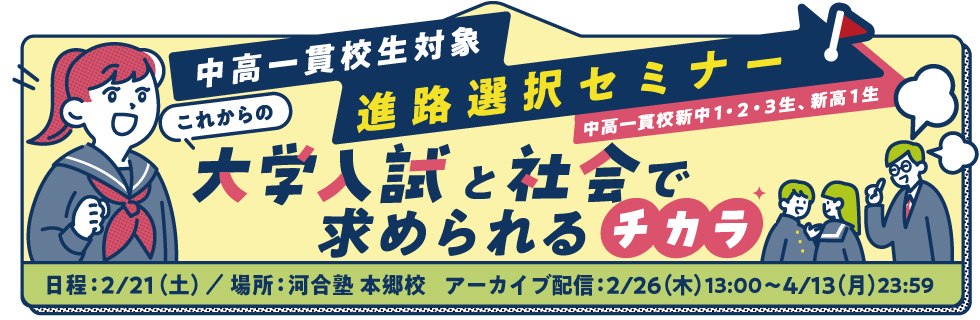 中高一貫校生対象 進路選択セミナー（中高一貫校新中1・2・3生、新高1生） これからの大学入試と社会で求められるチカラ 日程：2026年2月21日（土）／場所：河合塾 本郷校 アーカイブ配信：2026年2月26日（木）13：00～2026年4月13日（月）23：59