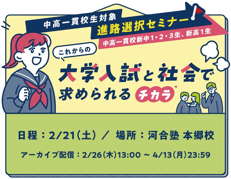 中高一貫校生対象 進路選択セミナー（中高一貫校新中1・2・3生、新高1生） これからの大学入試と社会で求められるチカラ 日程：2026年2月21日（土）／場所：河合塾 本郷校 アーカイブ配信：2026年2月26日（木）13：00～2026年4月13日（月）23：59