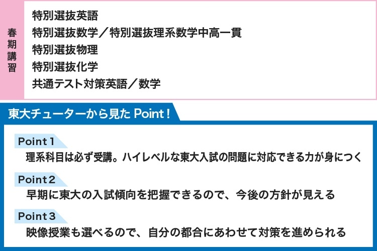 【春期講習】 特別選抜英語 特別選抜数学／特別選抜理系数学中高一貫 特別選抜物理 特別選抜化学 共通テスト対策英語／数学 【東大チューターから見たPoint！】 Point1 理系科目は必ず受講 ハイレベルな東大入試の問題に対応できる力が身につく Point2 早期に東大の入試傾向を把握できるので、今後の方針が見える Point3 映像授業も選べるので、自分の都合にあわせて対策を進められる