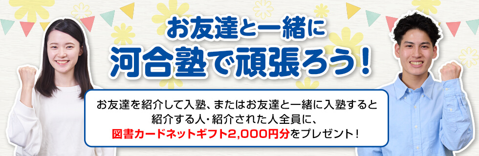 お友達と一緒に河合塾で頑張ろう！お友達を紹介して入塾、またはお友達と一緒に入塾すると紹介する人・紹介された人全員に、図書カードネットギフト2,000円分をプレゼント！