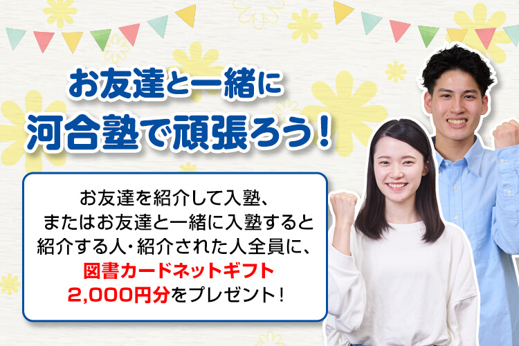 お友達と一緒に河合塾で頑張ろう！お友達を紹介して入塾、またはお友達と一緒に入塾すると紹介する人・紹介された人全員に、図書カードネットギフト2,000円分をプレゼント！